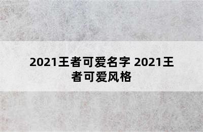 2021王者可爱名字 2021王者可爱风格